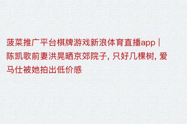菠菜推广平台棋牌游戏新浪体育直播app | 陈凯歌前妻洪晃晒京郊院子, 只好几棵树, 爱马仕被她拍出低价感