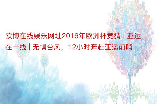 欧博在线娱乐网址2016年欧洲杯竞猜 | 亚运在一线 | 无惧台风，12小时奔赴亚运前哨